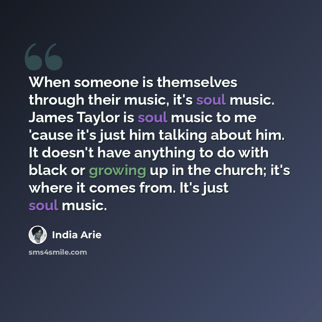 “When someone is themselves through their music, it's soul music. James Taylor is soul music to me 'cause it's just him talking about him. It doesn't have anything to do with black or growing up in the church; it's where it comes from. It's just soul music.” quote by India Arie