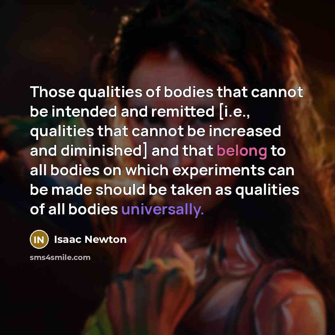 “Those qualities of bodies that cannot be intended and remitted [i.e., qualities that cannot be increased and diminished] and that belong to all bodies on which experiments can be made should be taken as qualities of all bodies universally.” quote by Isaac Newton