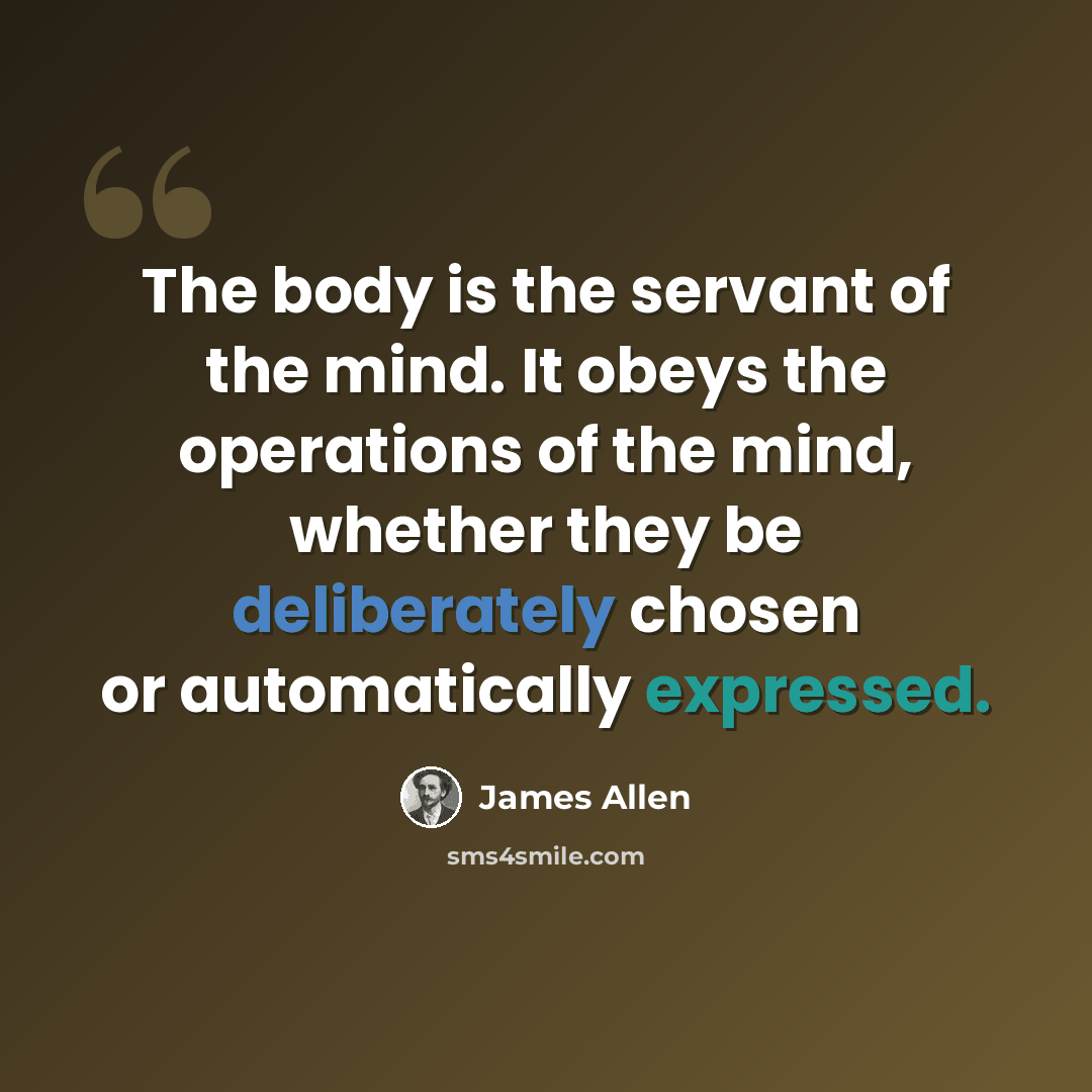 “The body is the servant of the mind. It obeys the operations of the mind, whether they be deliberately chosen or automatically expressed.” quote by James Allen