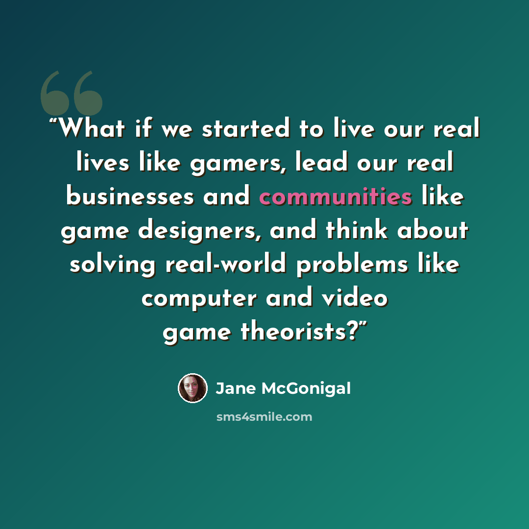 “What if we started to live our real lives like gamers, lead our real businesses and communities like game designers, and think about solving real-world problems like computer and video game theorists?” quote by Jane McGonigal