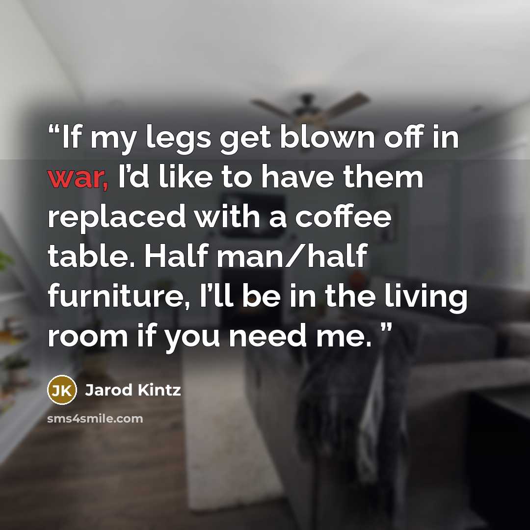 “If my legs get blown off in war, I’d like to have them replaced with a coffee table. Half man/half furniture, I’ll be in the living room if you need me.” quote by Jarod Kintz