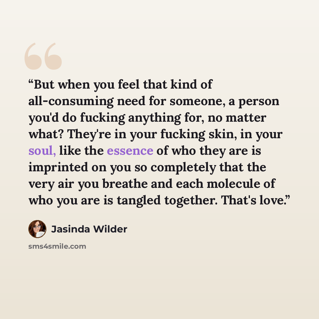 “But when you feel that kind of all-consuming need for someone, a person you'd do fucking anything for, no matter what? They're in your fucking skin, in your soul, like the essence of who they are is imprinted on you so completely that the very air you breathe and each molecule of who you are is…” quote by Jasinda Wilder