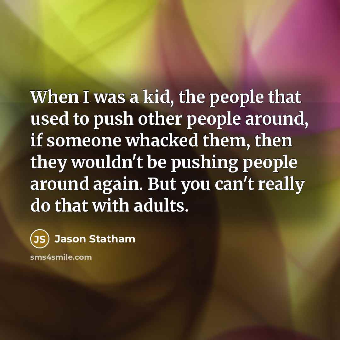 “When I was a kid, the people that used to push other people around, if someone whacked them, then they wouldn't be pushing people around again. But you can't really do that with adults.” quote by Jason Statham