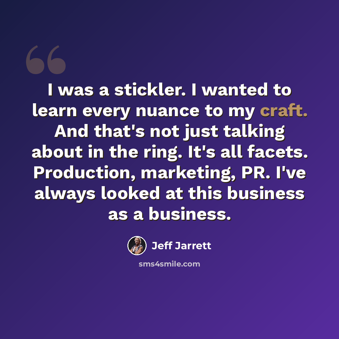 “I was a stickler. I wanted to learn every nuance to my craft. And that's not just talking about in the ring. It's all facets. Production, marketing, PR. I've always looked at this business as a business.” quote by Jeff Jarrett