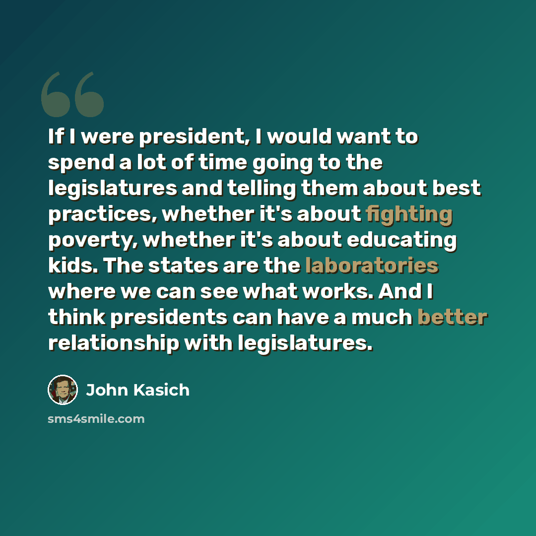 “If I were president, I would want to spend a lot of time going to the legislatures and telling them about best practices, whether it's about fighting poverty, whether it's about educating kids. The states are the laboratories where we can see what works. And I think presidents can have a much…” quote by John Kasich