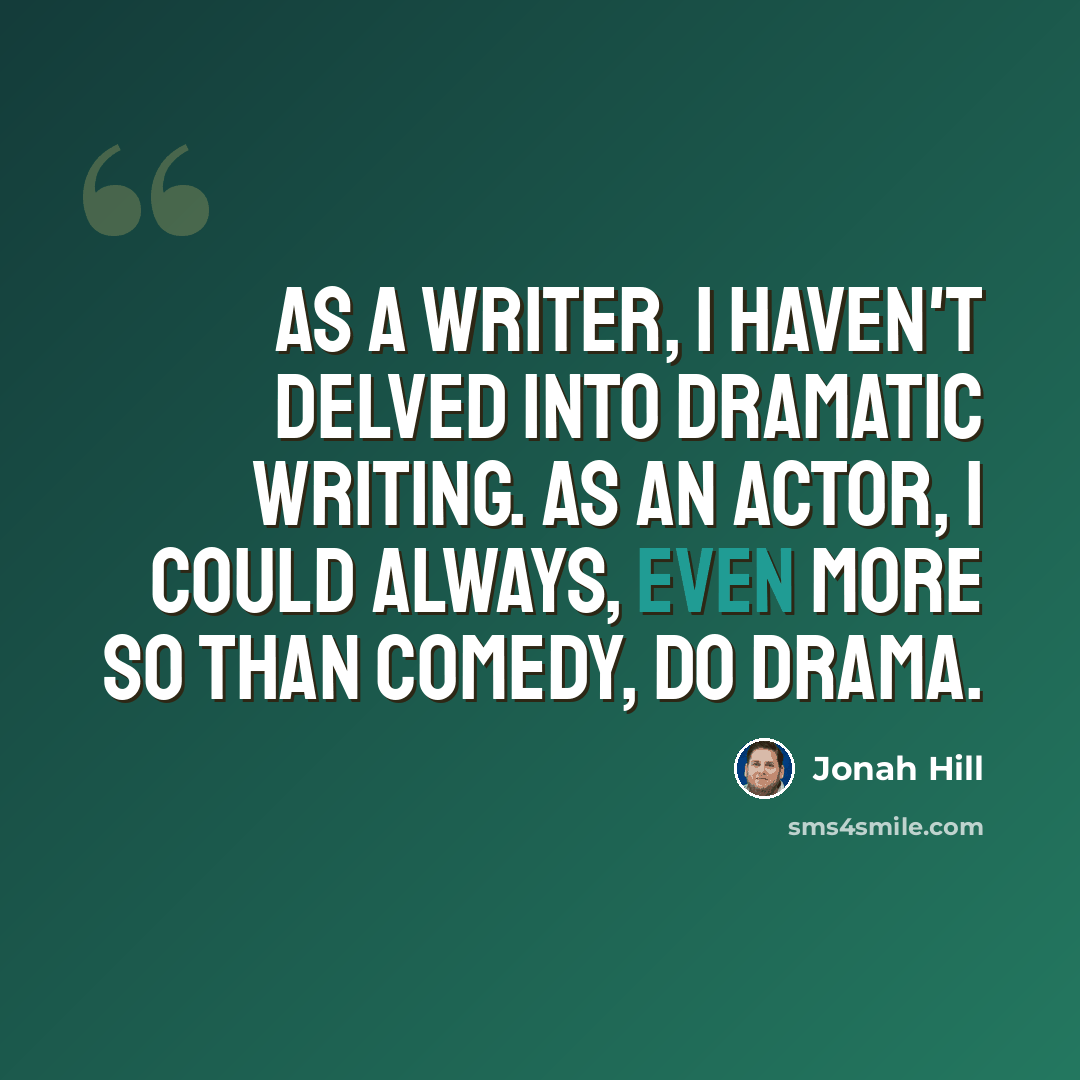 “As a writer, I haven't delved into dramatic writing. As an actor, I could always, even more so than comedy, do drama.” quote by Jonah Hill
