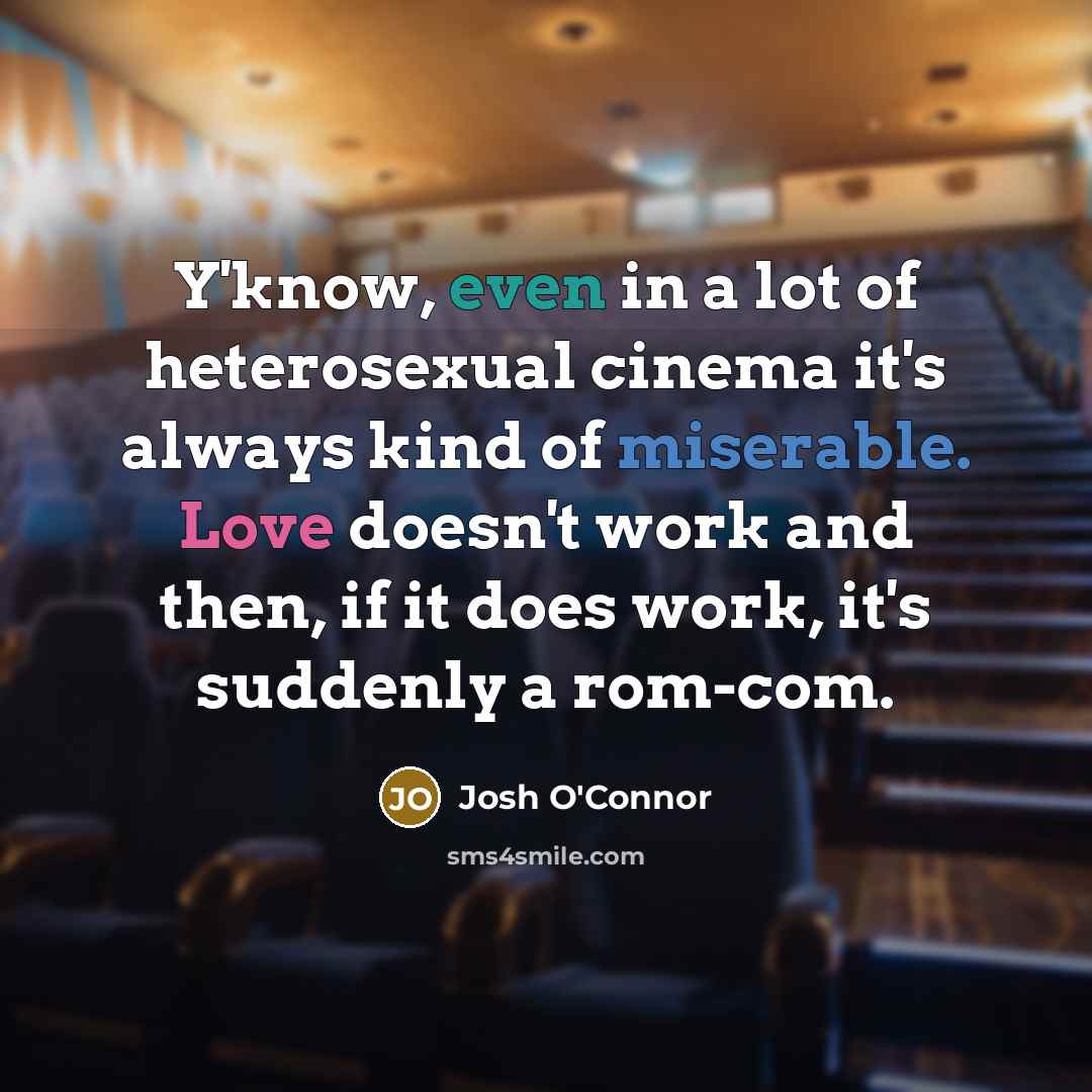 “Y'know, even in a lot of heterosexual cinema it's always kind of miserable. Love doesn't work and then, if it does work, it's suddenly a rom-com.” quote by Josh O'Connor