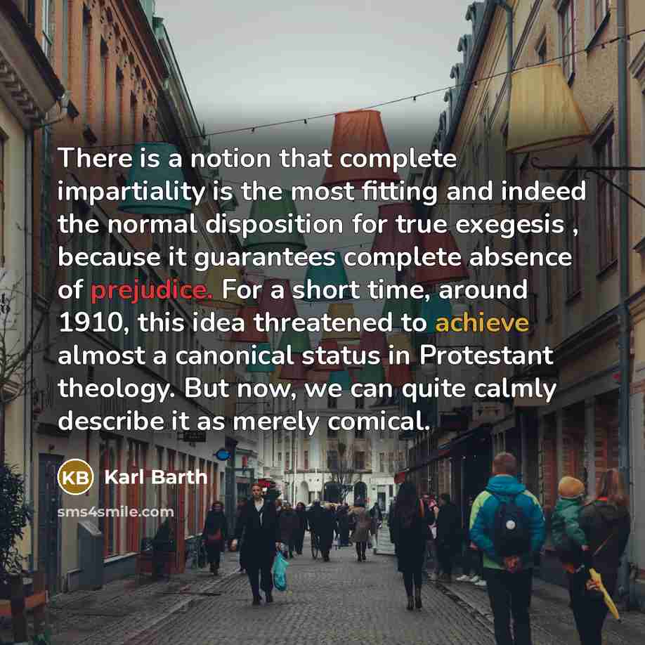 “There is a notion that complete impartiality is the most fitting and indeed the normal disposition for true exegesis , because it guarantees complete absence of prejudice. For a short time, around 1910, this idea threatened to achieve almost a canonical status in Protestant theology. But now, we…” quote by Karl Barth