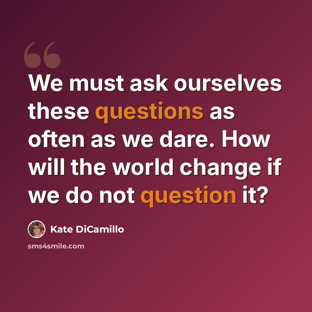 “We must ask ourselves these questions as often as we dare. How will the world change if we do not question it?” quote by Kate DiCamillo