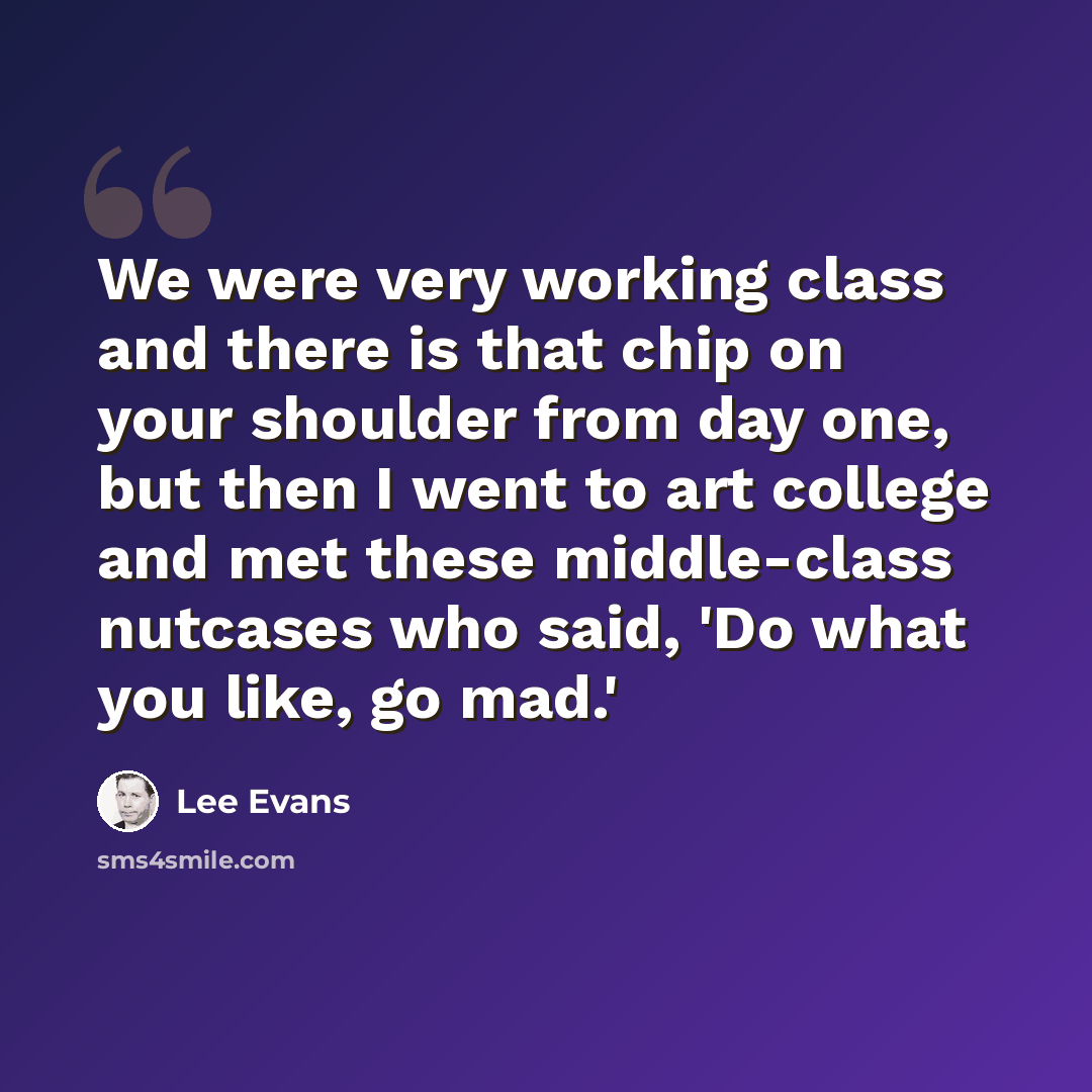 “We were very working class and there is that chip on your shoulder from day one, but then I went to art college and met these middle-class nutcases who said, 'Do what you like, go mad.'” quote by Lee Evans