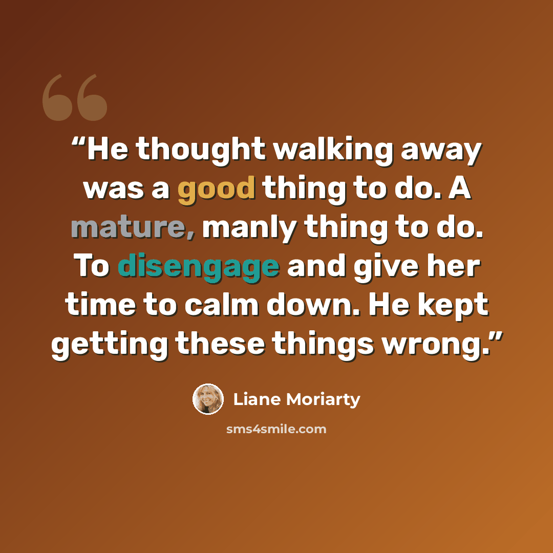 “He thought walking away was a good thing to do. A mature, manly thing to do. To disengage and give her time to calm down. He kept getting these things wrong.” quote by Liane Moriarty