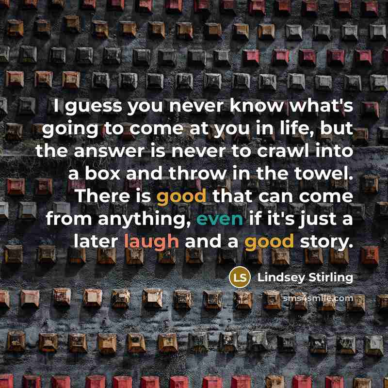 “I guess you never know what's going to come at you in life, but the answer is never to crawl into a box and throw in the towel. There is good that can come from anything, even if it's just a later laugh and a good story.” quote by Lindsey Stirling