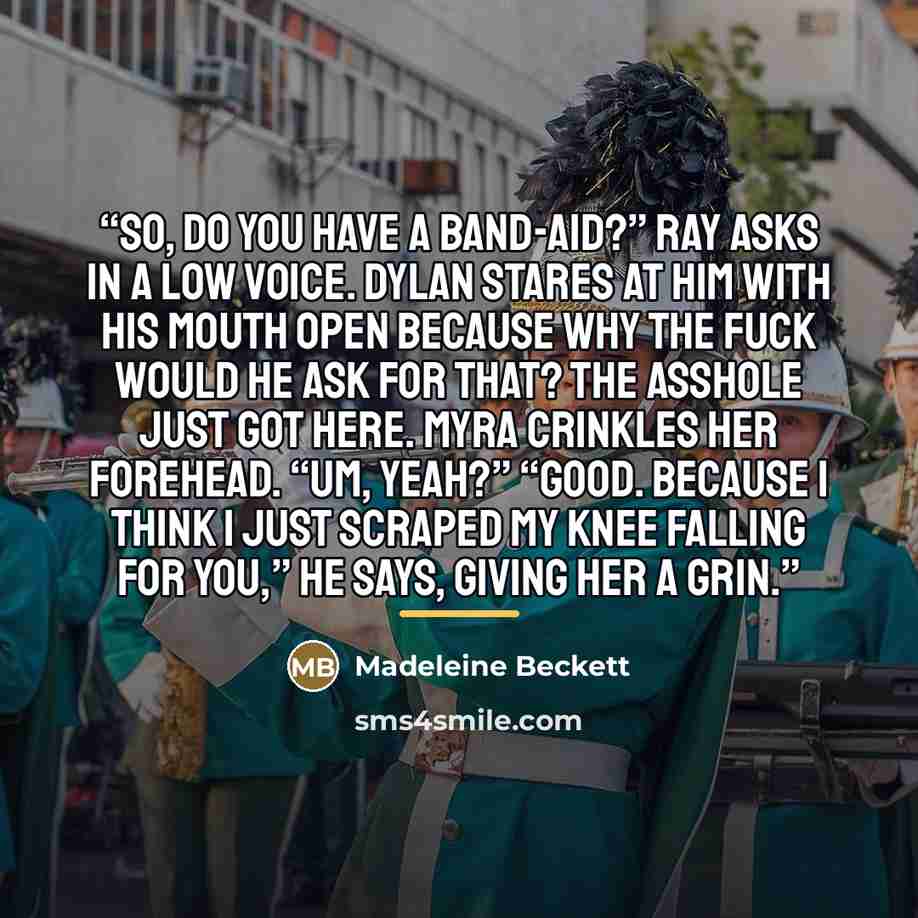 “So, do you have a Band-Aid?” Ray asks in a low voice. Dylan stares at him with his mouth open because why the fuck would he ask for that? The asshole just got here. Myra crinkles her forehead. “Um, yeah?” “Good. Because I think I just scraped my knee falling for you,” he says, giving her a grin.” quote by Madeleine Beckett
