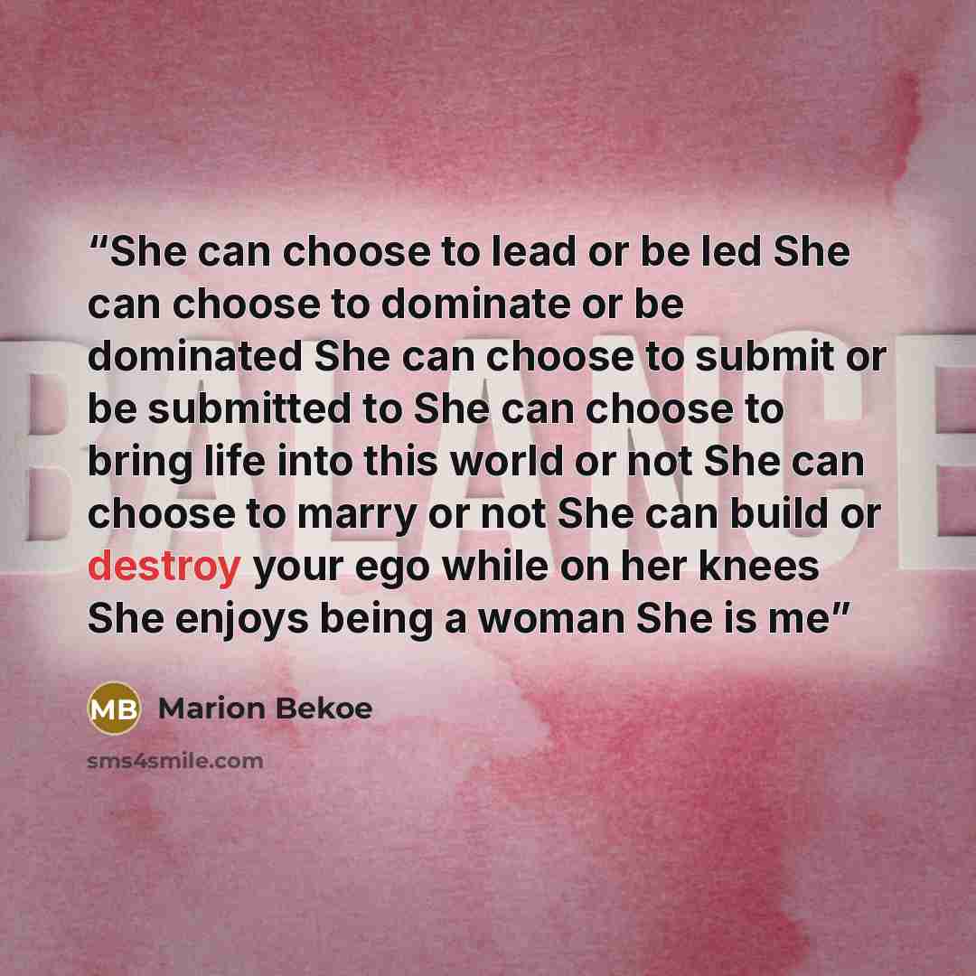 “She can choose to lead or be led She can choose to dominate or be dominated She can choose to submit or be submitted to She can choose to bring life into this world or not She can choose to marry or not She can build or destroy your ego while on her knees She enjoys being a woman She is me” quote by Marion Bekoe