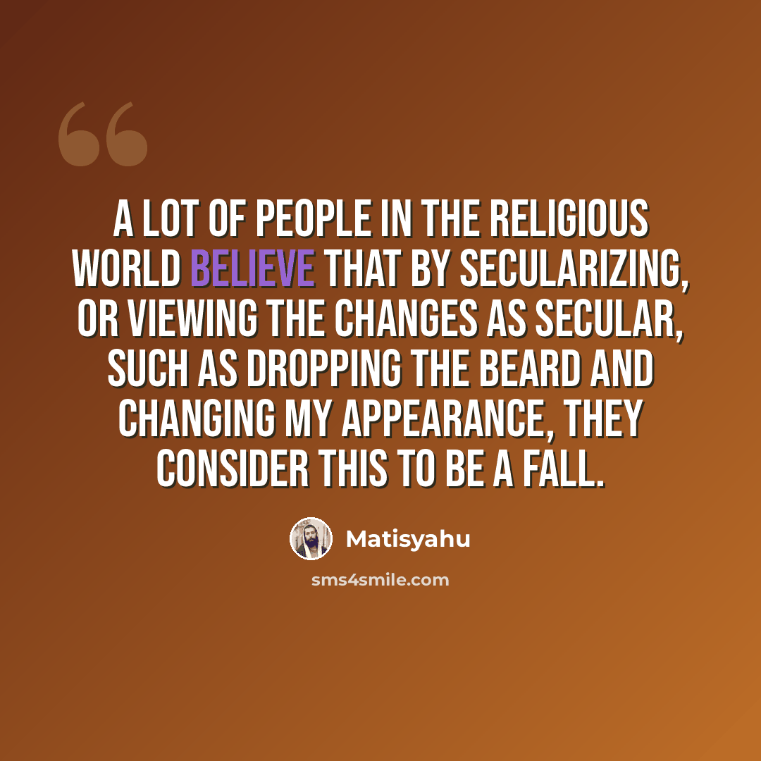 “A lot of people in the religious world believe that by secularizing, or viewing the changes as secular, such as dropping the beard and changing my appearance, they consider this to be a fall.” quote by Matisyahu