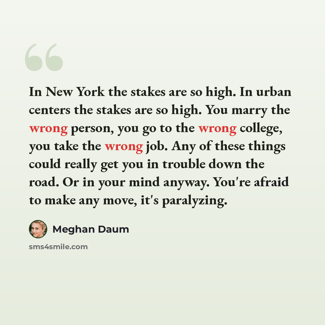 “In New York the stakes are so high. In urban centers the stakes are so high. You marry the wrong person, you go to the wrong college, you take the wrong job. Any of these things could really get you in trouble down the road. Or in your mind anyway. You're afraid to make any move, it's paralyzing.” quote by Meghan Daum