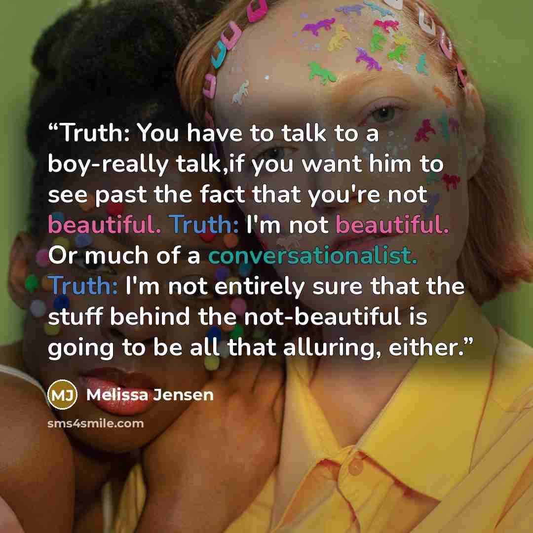 “Truth: You have to talk to a boy-really talk,if you want him to see past the fact that you're not beautiful. Truth: I'm not beautiful. Or much of a conversationalist. Truth: I'm not entirely sure that the stuff behind the not-beautiful is going to be all that alluring, either.” quote by Melissa Jensen