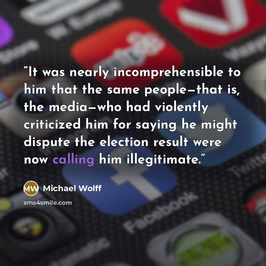 “It was nearly incomprehensible to him that the same people—that is, the media—who had violently criticized him for saying he might dispute the election result were now calling him illegitimate.” quote by Michael Wolff