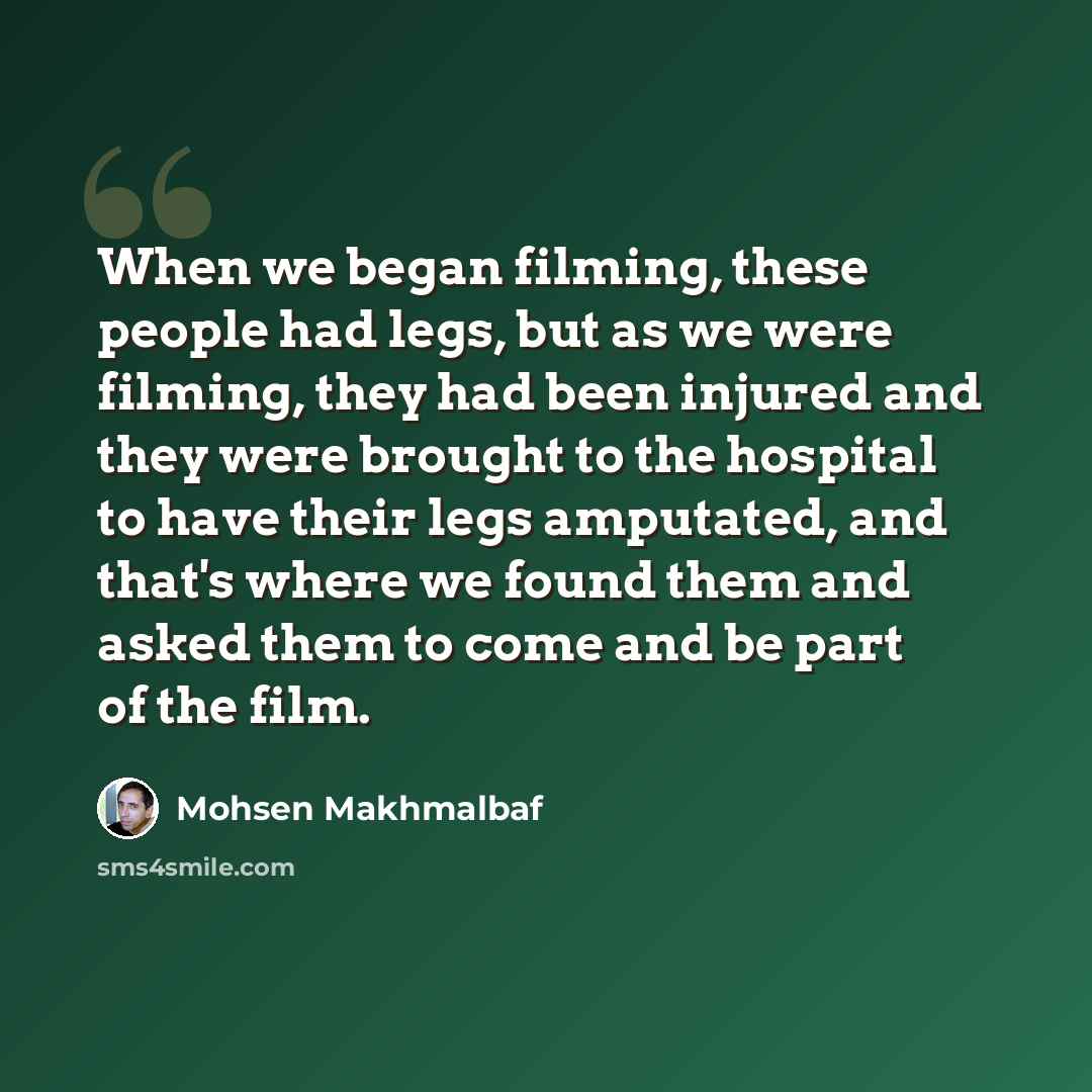 “When we began filming, these people had legs, but as we were filming, they had been injured and they were brought to the hospital to have their legs amputated, and that's where we found them and asked them to come and be part of the film.” quote by Mohsen Makhmalbaf