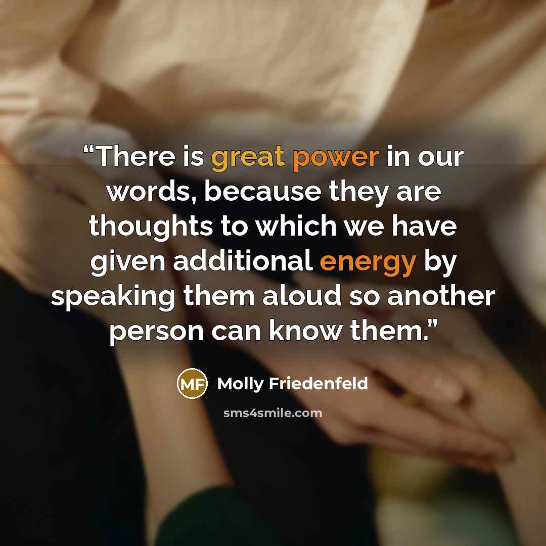 “There is great power in our words, because they are thoughts to which we have given additional energy by speaking them aloud so another person can know them.” quote by Molly Friedenfeld