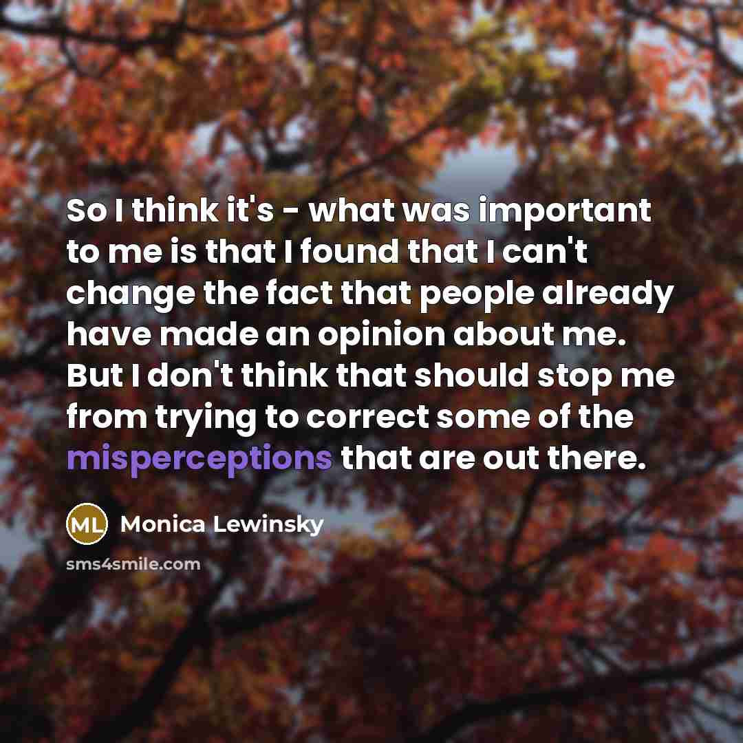 “So I think it's - what was important to me is that I found that I can't change the fact that people already have made an opinion about me. But I don't think that should stop me from trying to correct some of the misperceptions that are out there.” quote by Monica Lewinsky