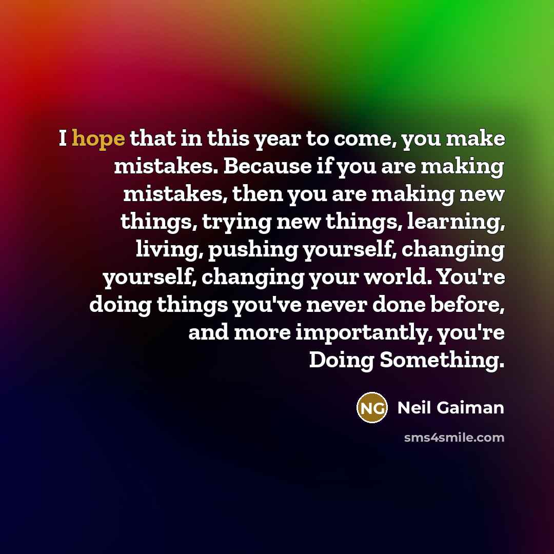 “I hope that in this year to come, you make mistakes. Because if you are making mistakes, then you are making new things, trying new things, learning, living, pushing yourself, changing yourself, changing your world. You're doing things you've never done before, and more importantly, you're Doing…” quote by Neil Gaiman