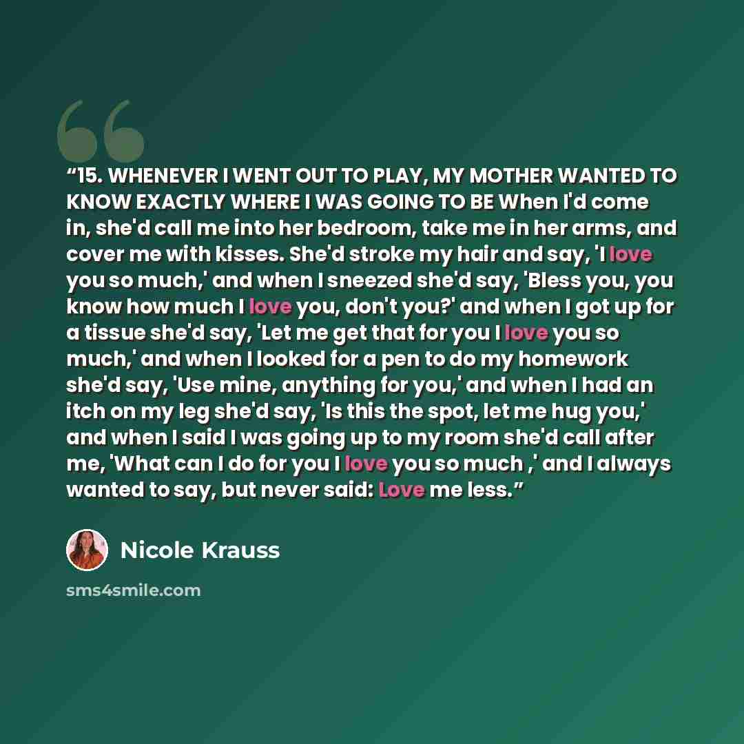 “15. WHENEVER I WENT OUT TO PLAY, MY MOTHER WANTED TO KNOW EXACTLY WHERE I WAS GOING TO BE When I'd come in, she'd call me into her bedroom, take me in her arms, and cover me with kisses. She'd stroke my hair and say, 'I love you so much,' and when I sneezed she'd say, 'Bless you, you know how much…” quote by Nicole Krauss