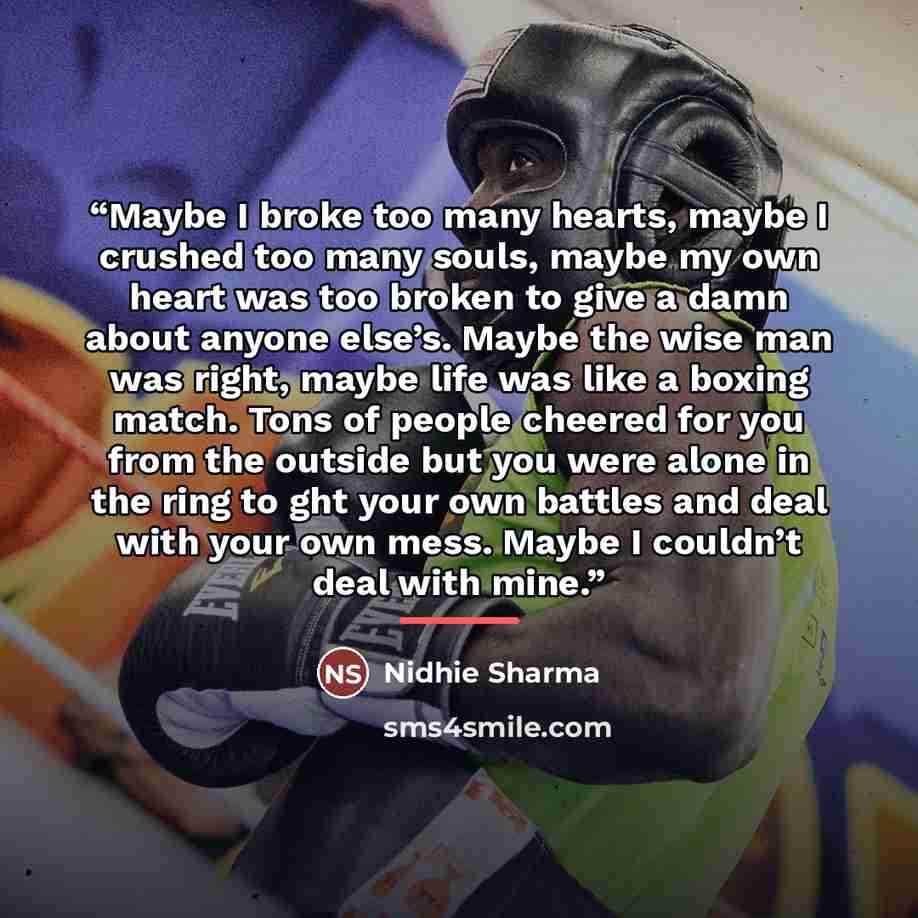 “Maybe I broke too many hearts, maybe I crushed too many souls, maybe my own heart was too broken to give a damn about anyone else’s. Maybe the wise man was right, maybe life was like a boxing match. Tons of people cheered for you from the outside but you were alone in the ring to ght your own…” quote by Nidhie Sharma