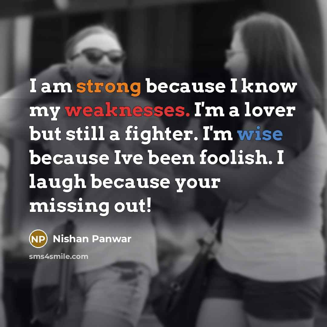 “I am strong because I know my weaknesses. I'm a lover but still a fighter. I'm wise because Ive been foolish. I laugh because your missing out!” quote by Nishan Panwar