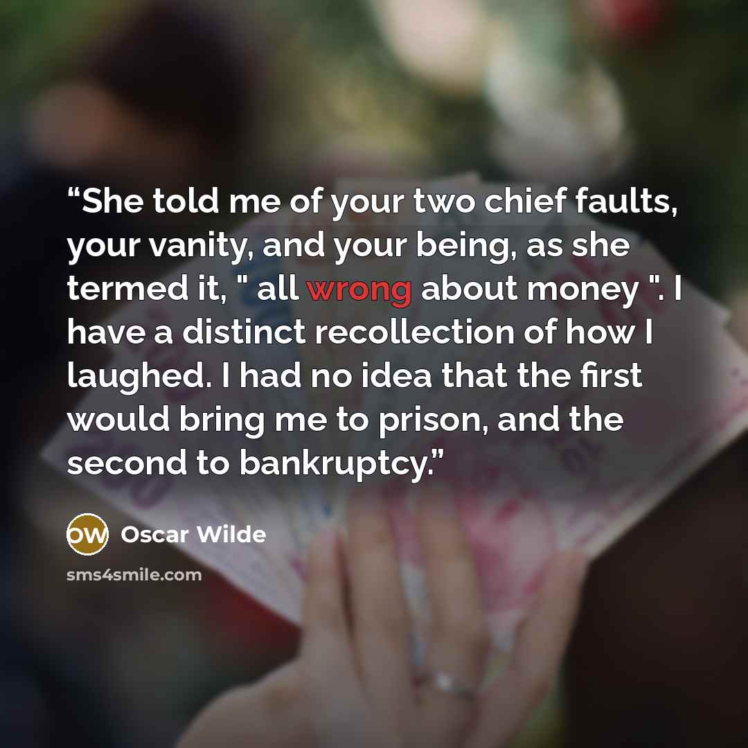 “She told me of your two chief faults, your vanity, and your being, as she termed it, " all wrong about money ". I have a distinct recollection of how I laughed. I had no idea that the first would bring me to prison, and the second to bankruptcy.” quote by Oscar Wilde