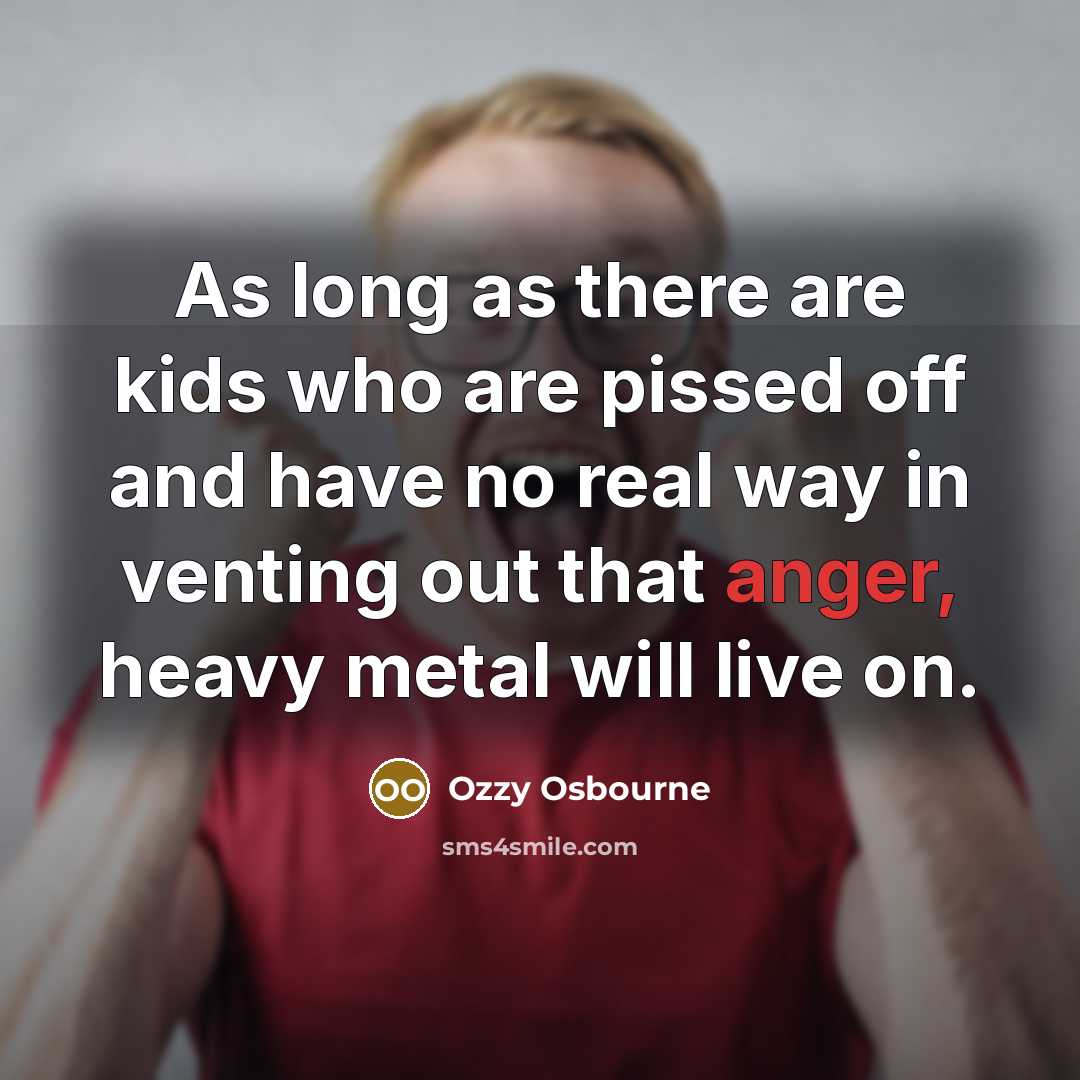 “As long as there are kids who are pissed off and have no real way in venting out that anger, heavy metal will live on.” quote by Ozzy Osbourne