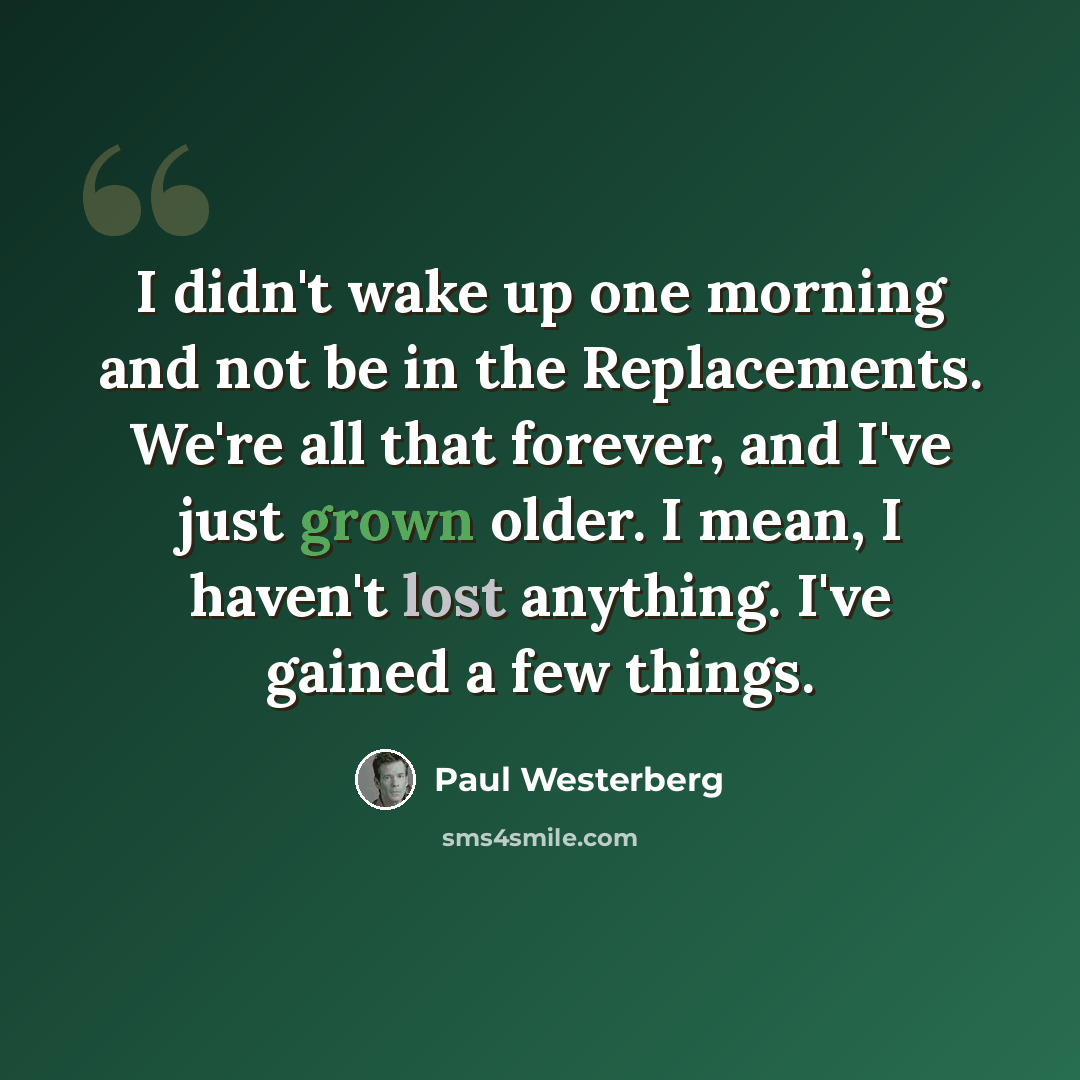 “I didn't wake up one morning and not be in the Replacements. We're all that forever, and I've just grown older. I mean, I haven't lost anything. I've gained a few things.” quote by Paul Westerberg