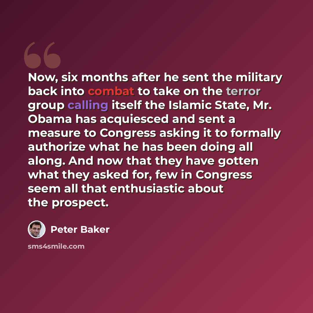 “Now, six months after he sent the military back into combat to take on the terror group calling itself the Islamic State, Mr. Obama has acquiesced and sent a measure to Congress asking it to formally authorize what he has been doing all along. And now that they have gotten what they asked for, few…” quote by Peter Baker