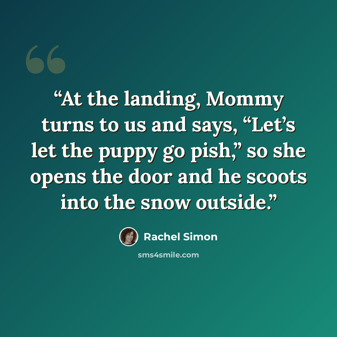 “At the landing, Mommy turns to us and says, “Let’s let the puppy go pish,” so she opens the door and he scoots into the snow outside.” quote by Rachel Simon