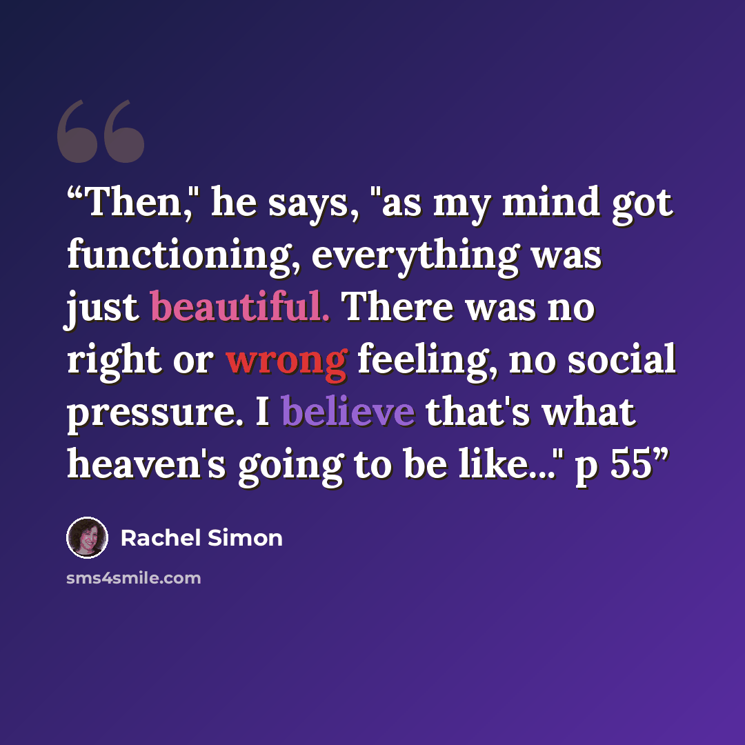 “Then," he says, "as my mind got functioning, everything was just beautiful. There was no right or wrong feeling, no social pressure. I believe that's what heaven's going to be like..." p 55” quote by Rachel Simon