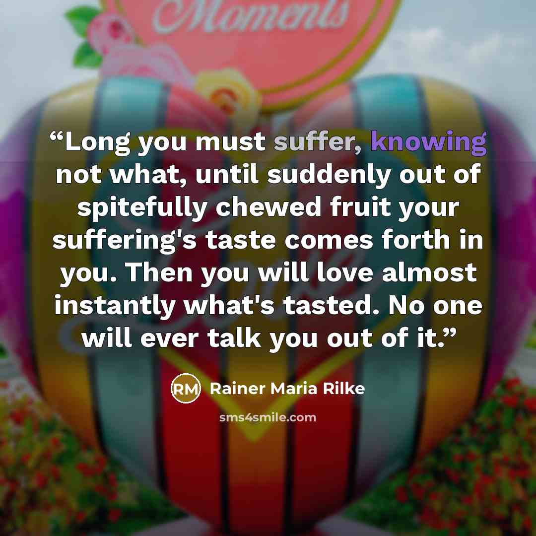 “Long you must suffer, knowing not what, until suddenly out of spitefully chewed fruit your suffering's taste comes forth in you. Then you will love almost instantly what's tasted. No one will ever talk you out of it.” quote by Rainer Maria Rilke