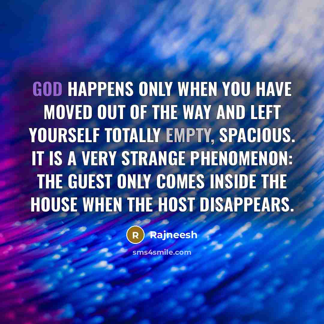 “God happens only when you have moved out of the way and left yourself totally empty, spacious. It is a very strange phenomenon: The guest only comes inside the house when the host disappears.” quote by Rajneesh