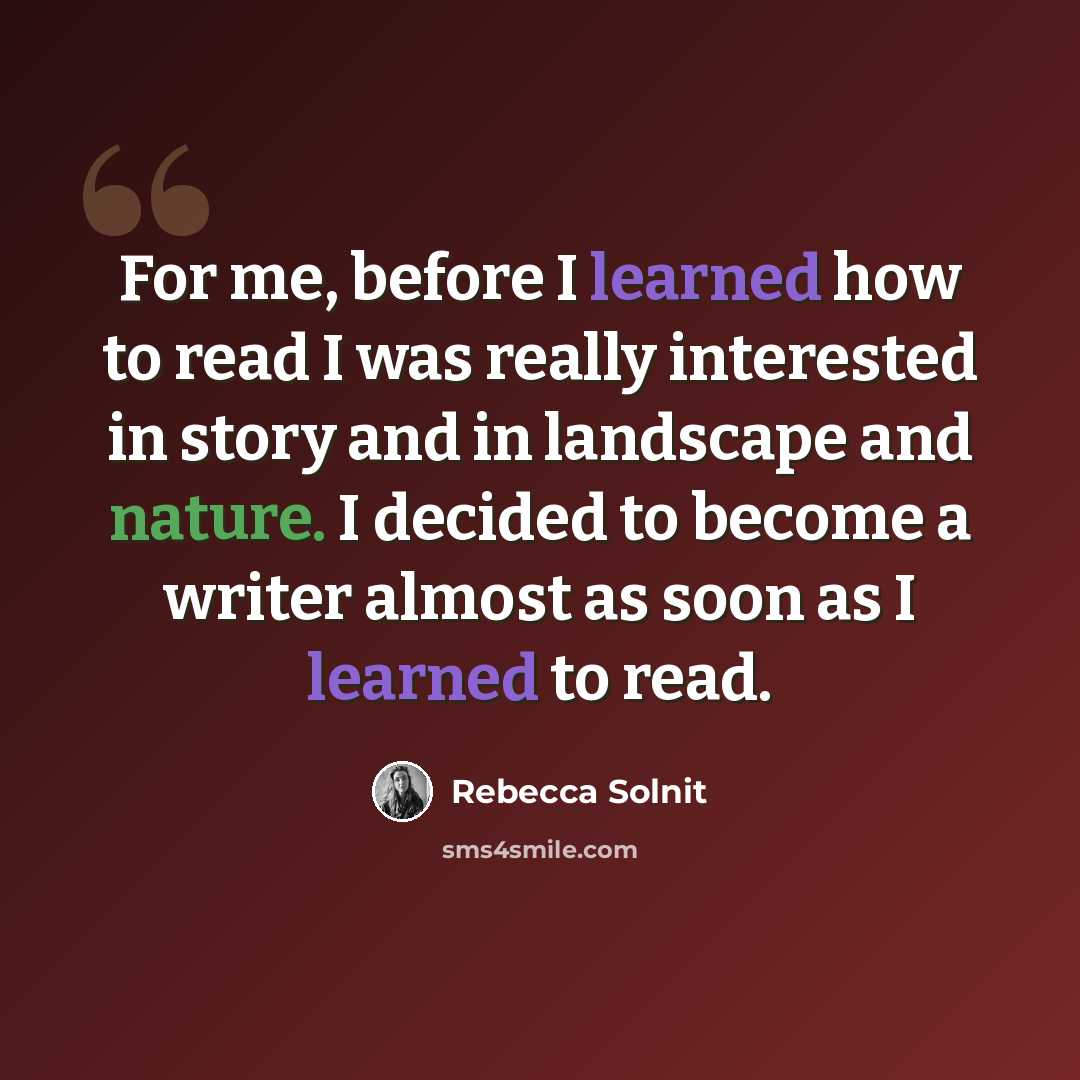 “For me, before I learned how to read I was really interested in story and in landscape and nature. I decided to become a writer almost as soon as I learned to read.” quote by Rebecca Solnit
