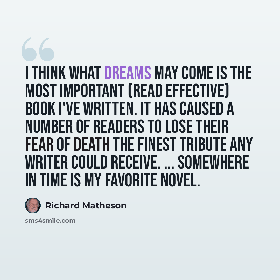 “I think What Dreams May Come is the most important (read effective) book I've written. It has caused a number of readers to lose their fear of death the finest tribute any writer could receive. ... Somewhere In Time is my favorite novel.” quote by Richard Matheson