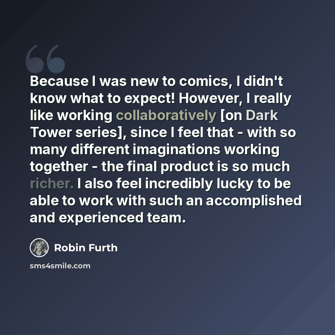 “Because I was new to comics, I didn't know what to expect! However, I really like working collaboratively [on Dark Tower series], since I feel that - with so many different imaginations working together - the final product is so much richer. I also feel incredibly lucky to be able to work with…” quote by Robin Furth
