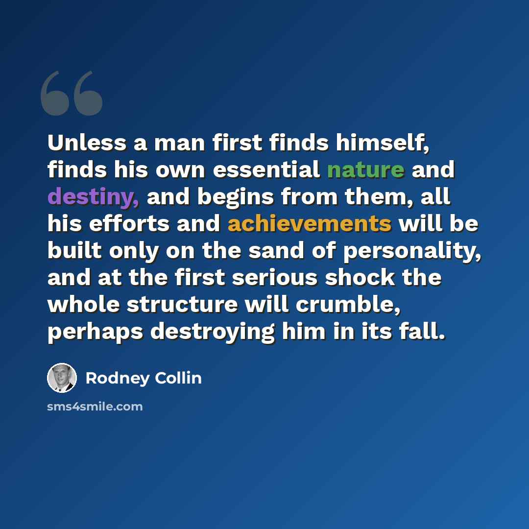 “Unless a man first finds himself, finds his own essential nature and destiny, and begins from them, all his efforts and achievements will be built only on the sand of personality, and at the first serious shock the whole structure will crumble, perhaps destroying him in its fall.” quote by Rodney Collin