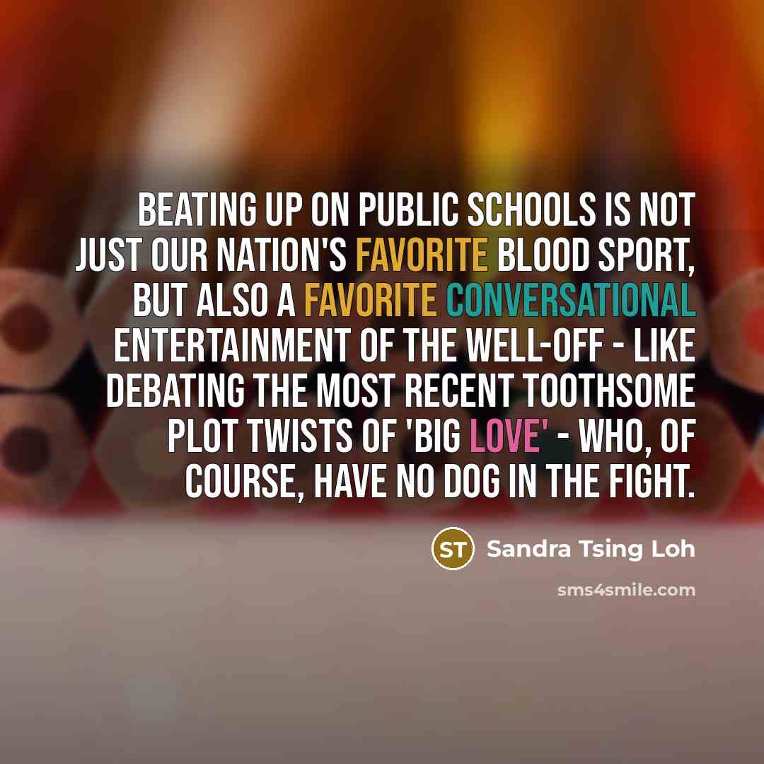 “Beating up on public schools is not just our nation's favorite blood sport, but also a favorite conversational entertainment of the well-off - like debating the most recent toothsome plot twists of 'Big Love' - who, of course, have no dog in the fight.” quote by Sandra Tsing Loh