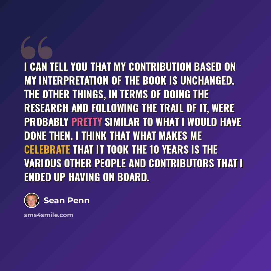 “I can tell you that my contribution based on my interpretation of the book is unchanged. The other things, in terms of doing the research and following the trail of it, were probably pretty similar to what I would have done then. I think that what makes me celebrate that it took the 10 years is…” quote by Sean Penn