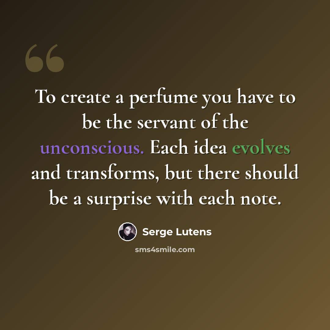 “To create a perfume you have to be the servant of the unconscious. Each idea evolves and transforms, but there should be a surprise with each note.” quote by Serge Lutens