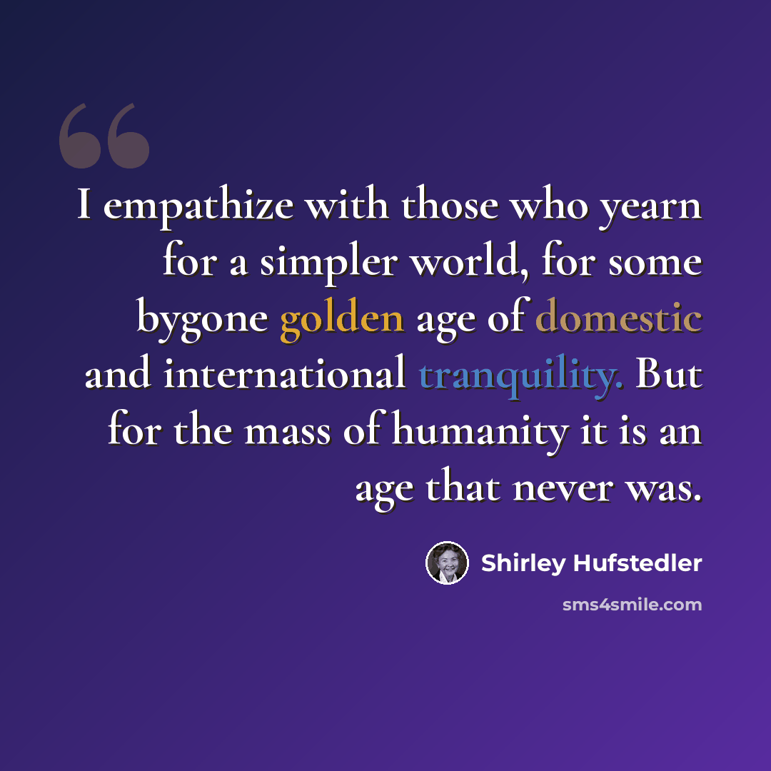 “I empathize with those who yearn for a simpler world, for some bygone golden age of domestic and international tranquility. But for the mass of humanity it is an age that never was.” quote by Shirley Hufstedler