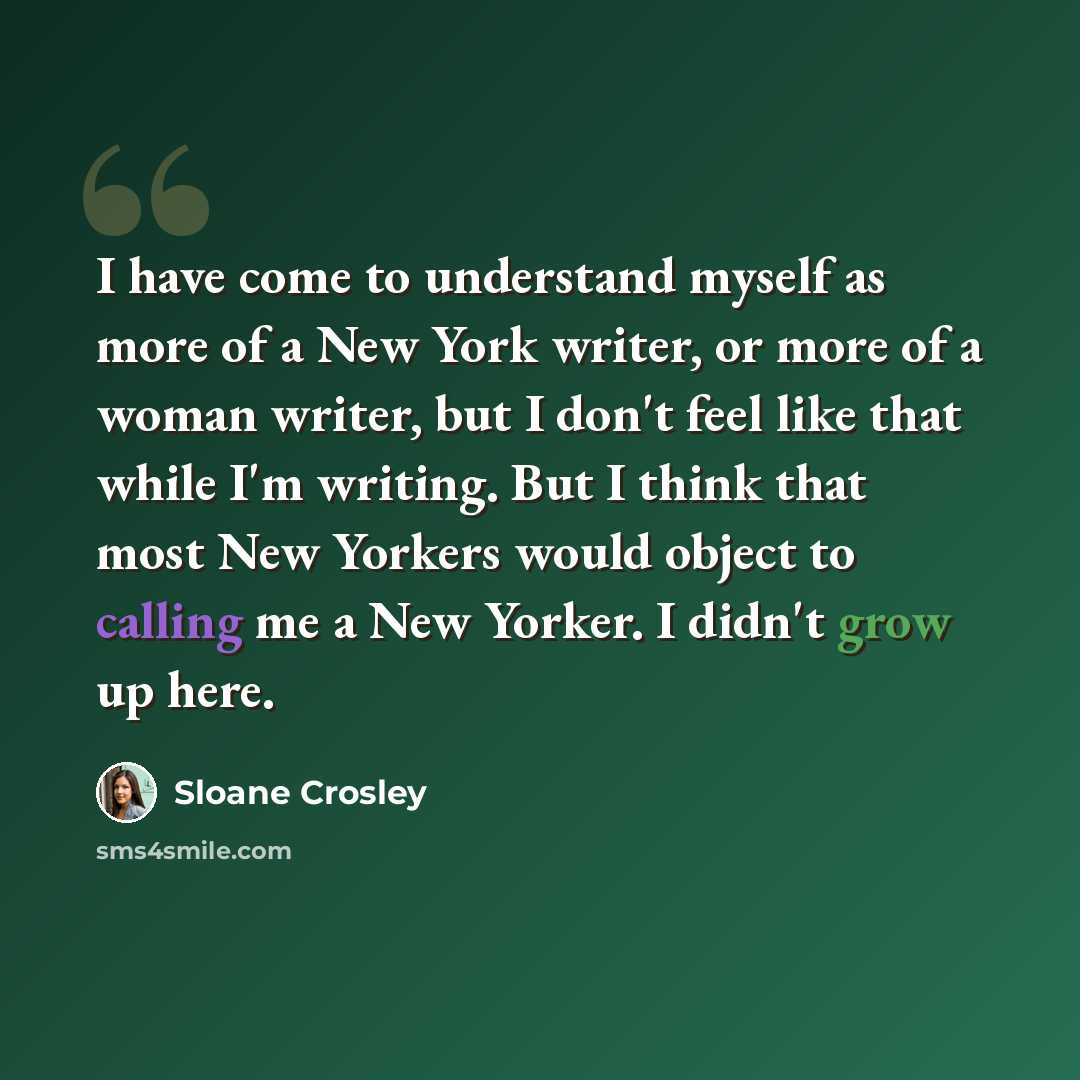 “I have come to understand myself as more of a New York writer, or more of a woman writer, but I don't feel like that while I'm writing. But I think that most New Yorkers would object to calling me a New Yorker. I didn't grow up here.” quote by Sloane Crosley