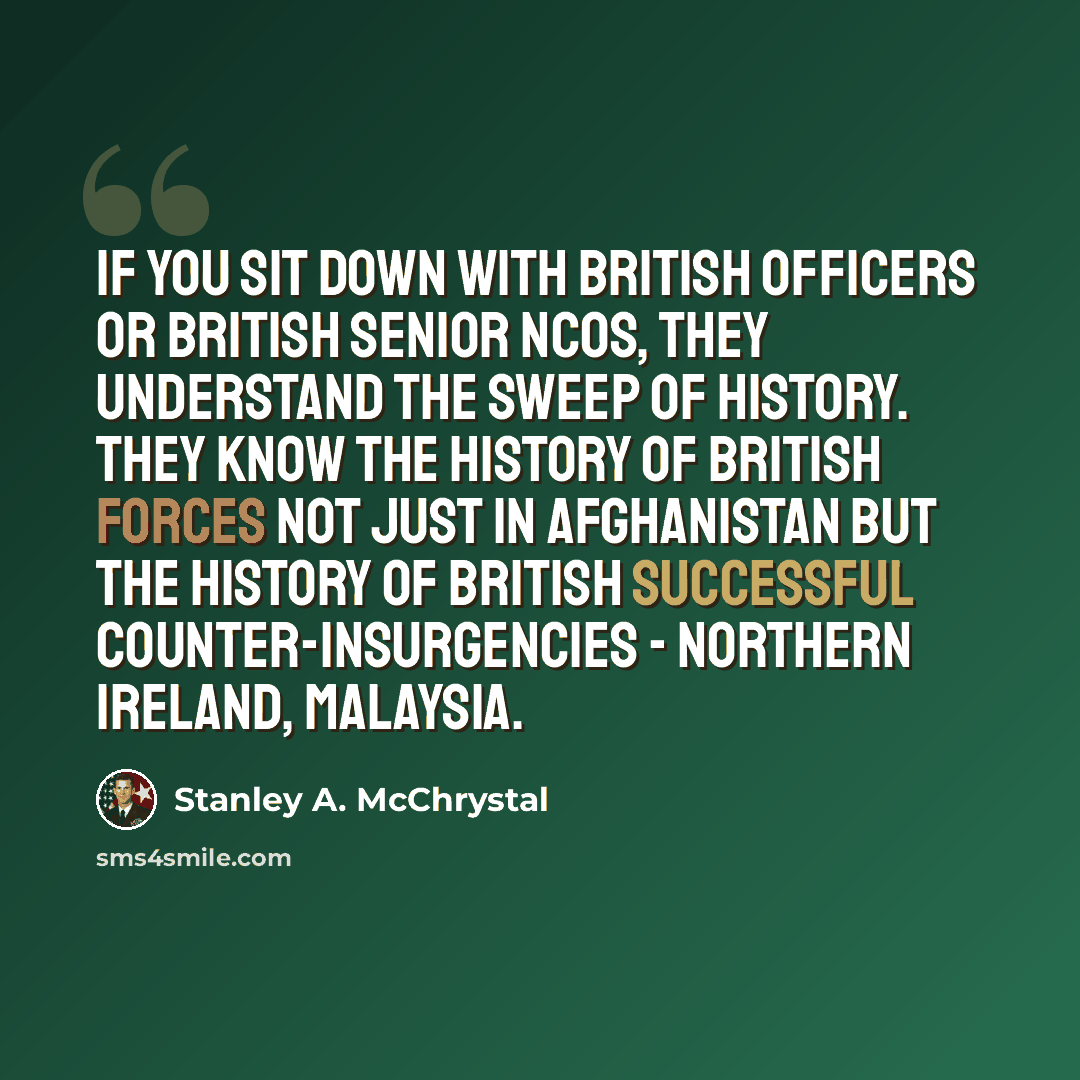 “If you sit down with British officers or British senior NCOs, they understand the sweep of history. They know the history of British forces not just in Afghanistan but the history of British successful counter-insurgencies - Northern Ireland, Malaysia.” quote by Stanley A. McChrystal