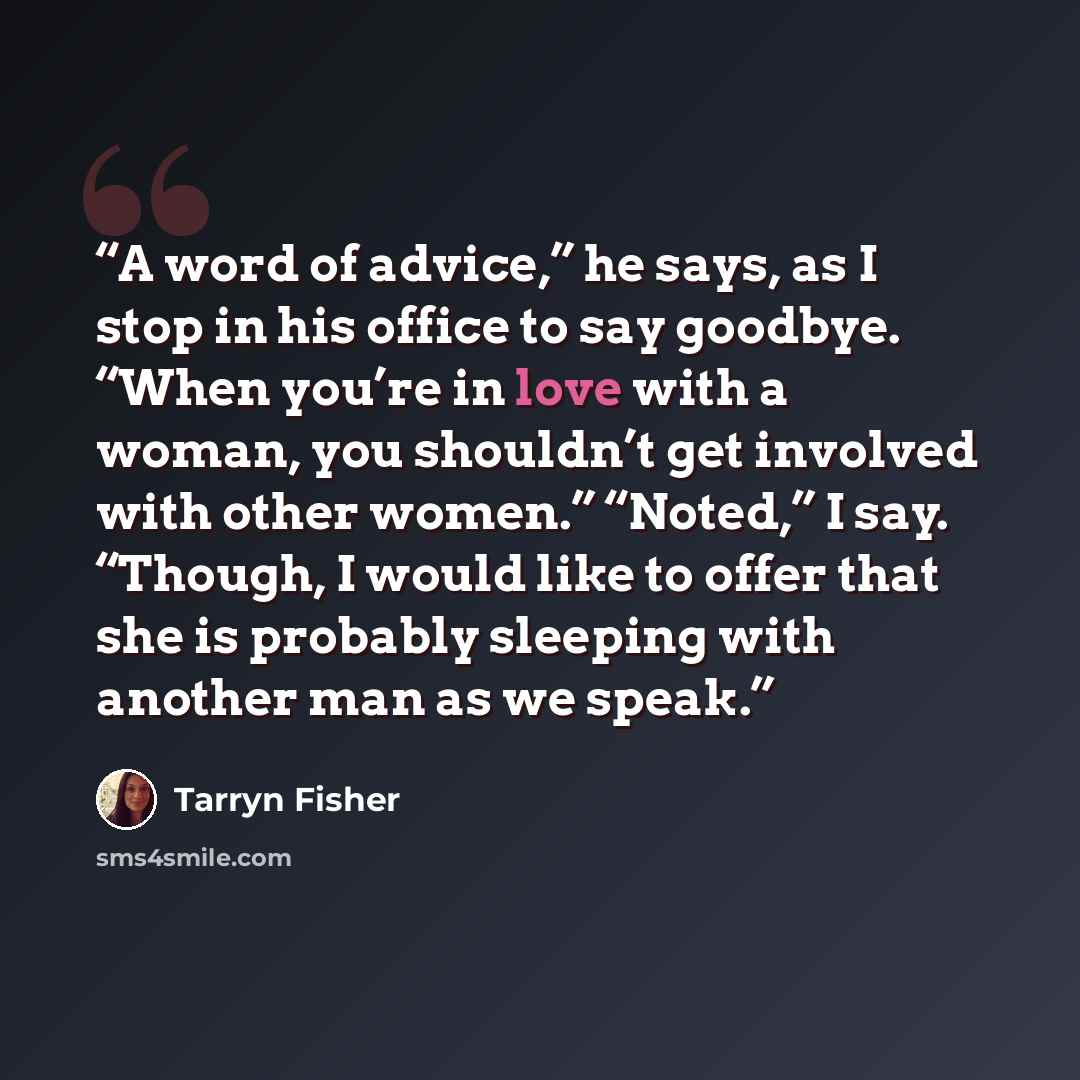 “A word of advice,” he says, as I stop in his office to say goodbye. “When you’re in love with a woman, you shouldn’t get involved with other women.” “Noted,” I say. “Though, I would like to offer that she is probably sleeping with another man as we speak.” quote by Tarryn Fisher