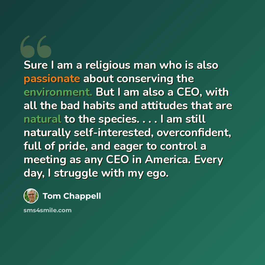 “Sure I am a religious man who is also passionate about conserving the environment. But I am also a CEO, with all the bad habits and attitudes that are natural to the species. . . . I am still naturally self-interested, overconfident, full of pride, and eager to control a meeting as any CEO in…” quote by Tom Chappell