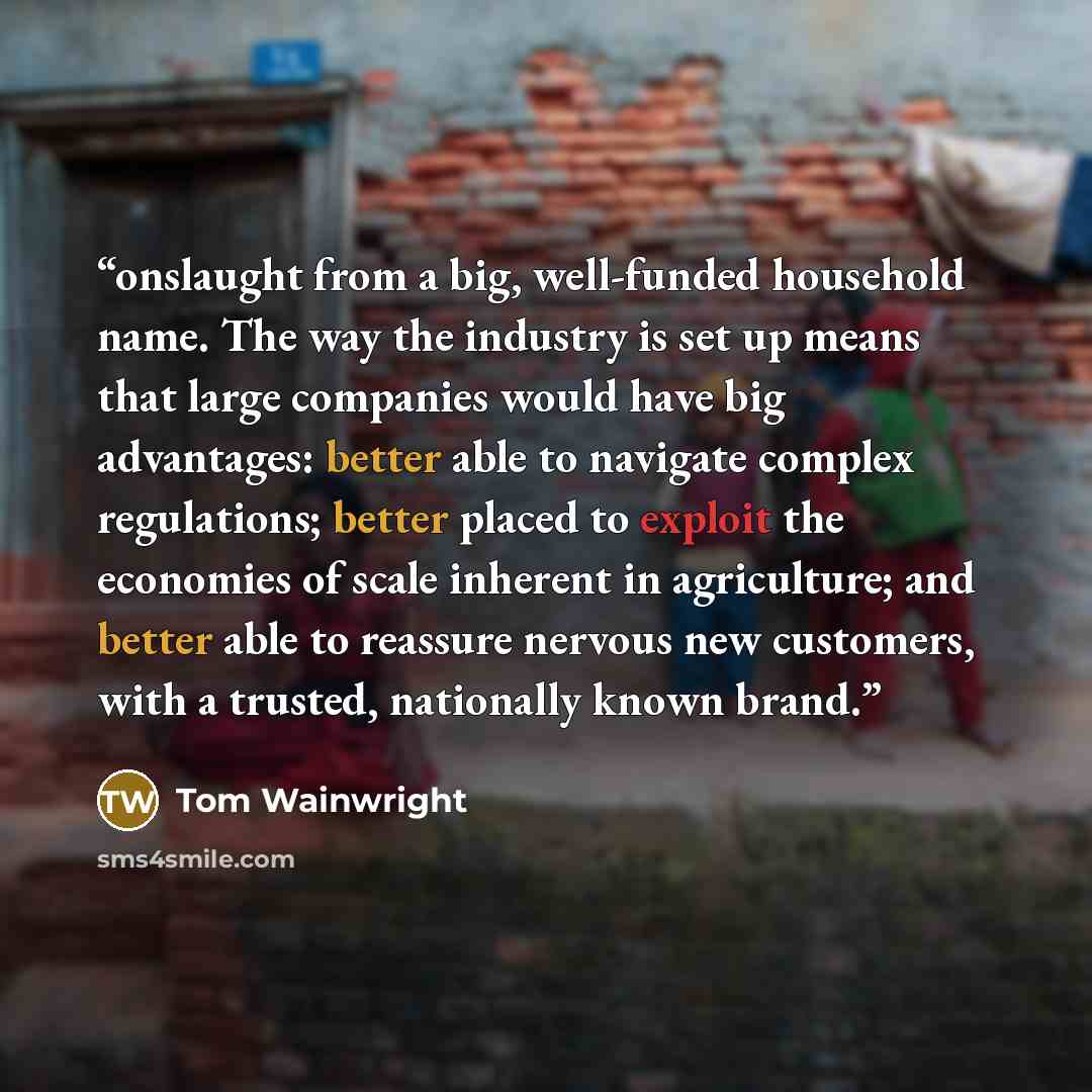 “onslaught from a big, well-funded household name. The way the industry is set up means that large companies would have big advantages: better able to navigate complex regulations; better placed to exploit the economies of scale inherent in agriculture; and better able to reassure nervous new…” quote by Tom Wainwright